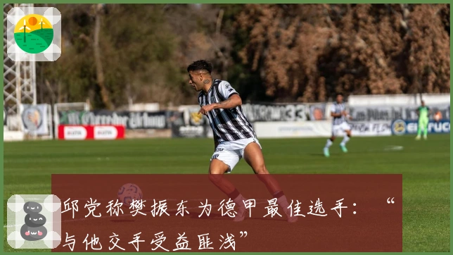 邱党称樊振东为德甲最佳选手：“与他交手受益匪浅”