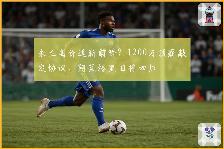 米兰高价追新前锋？1200万顶薪敲定协议，阿莱格里旧将回归