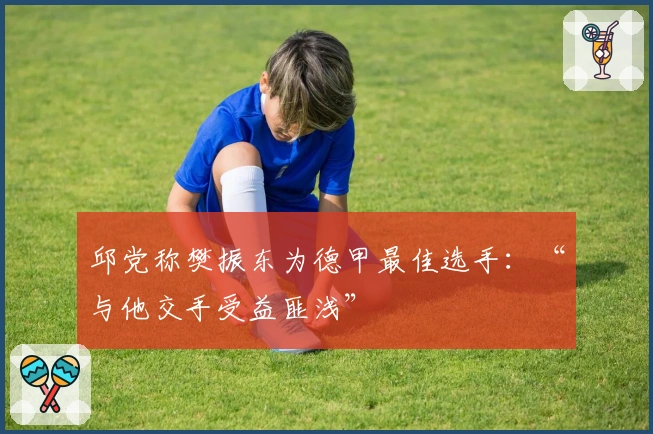 邱党称樊振东为德甲最佳选手：“与他交手受益匪浅”