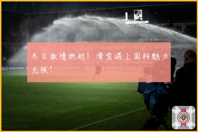 冬日激情燃起！滑雪遇上国粹魅力无限！