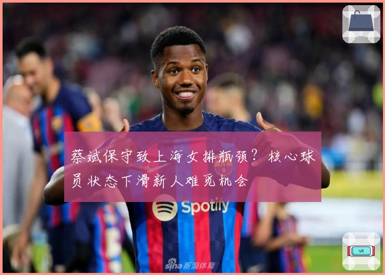 蔡斌保守致上海女排瓶颈？核心球员状态下滑新人难觅机会