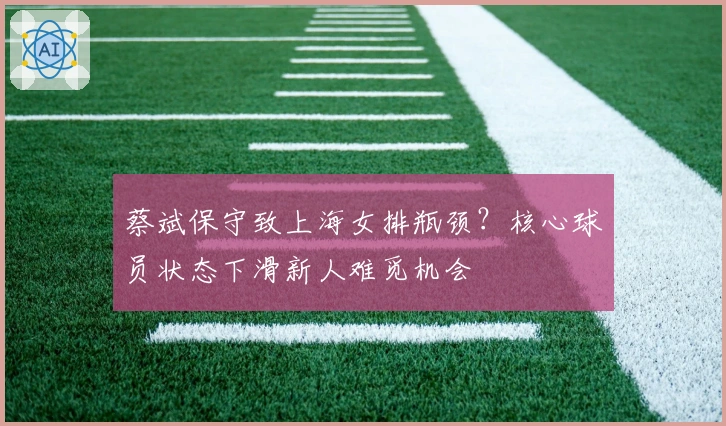 蔡斌保守致上海女排瓶颈？核心球员状态下滑新人难觅机会