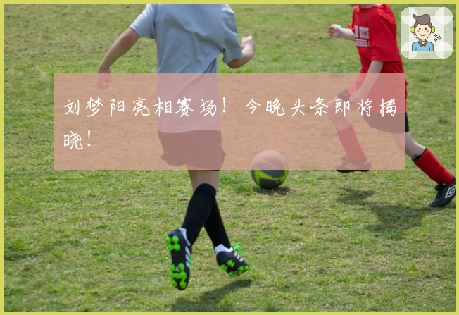 刘梦阳亮相赛场！今晚头条即将揭晓！