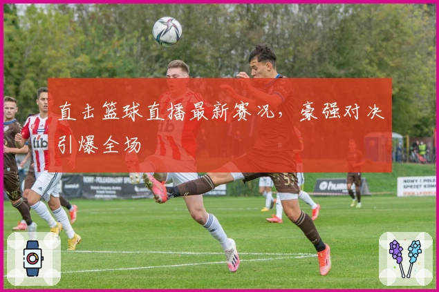 直击篮球直播最新赛况，豪强对决引爆全场
