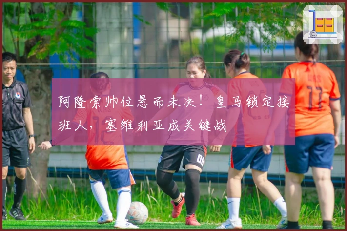 阿隆索帅位悬而未决！皇马锁定接班人，塞维利亚成关键战