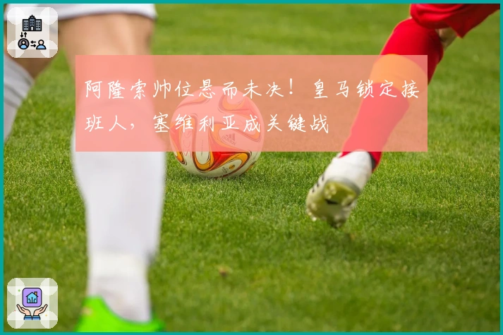 阿隆索帅位悬而未决！皇马锁定接班人，塞维利亚成关键战