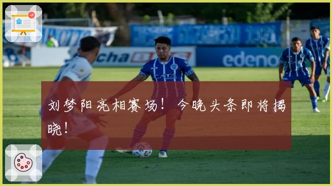 刘梦阳亮相赛场！今晚头条即将揭晓！